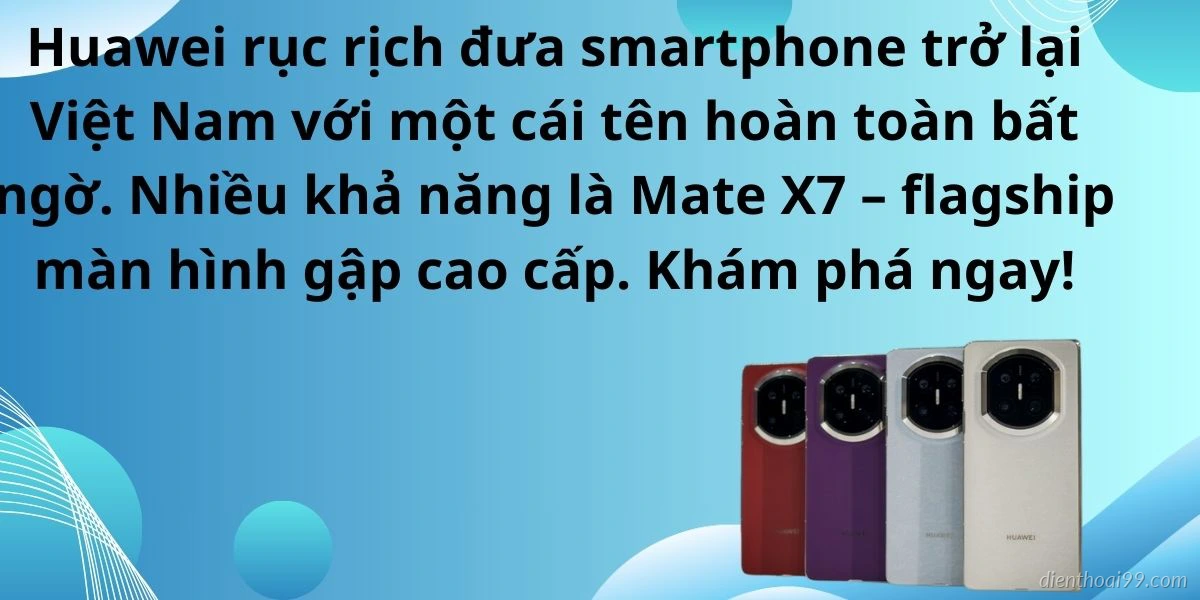 Huawei sắp trở lại Việt Nam khiến giới công nghệ xôn xao tại Điện Thoại 99